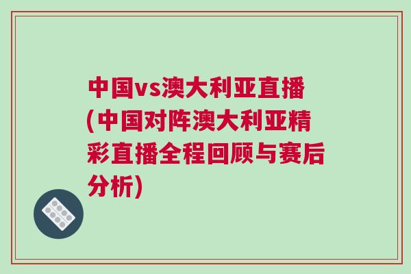 中國vs澳大利亞直播(中國對陣澳大利亞精彩直播全程回顧與賽后分析)