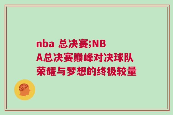 nba 總決賽;NBA總決賽巔峰對決球隊榮耀與夢想的終極較量