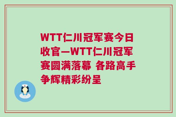 WTT仁川冠軍賽今日收官—WTT仁川冠軍賽圓滿落幕 各路高手爭輝精彩紛呈