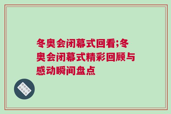 冬奧會閉幕式回看;冬奧會閉幕式精彩回顧與感動瞬間盤點
