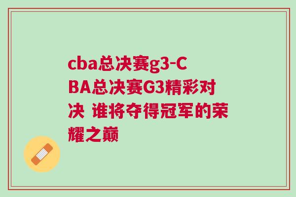cba總決賽g3-CBA總決賽G3精彩對決 誰將奪得冠軍的榮耀之巔