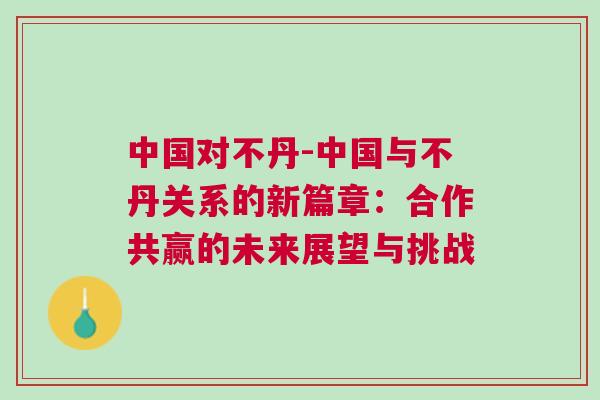 中國(guó)對(duì)不丹-中國(guó)與不丹關(guān)系的新篇章:合作共贏的未來展望與挑戰(zhàn) 中國(guó)對(duì)不丹-中國(guó)與不丹關(guān)系的新篇章:合作共贏的未來展望與挑戰(zhàn)