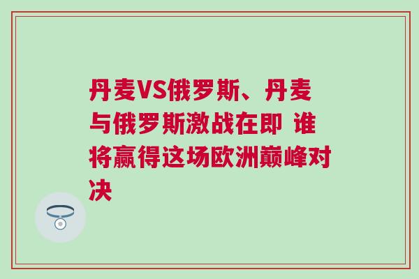 丹麥VS俄羅斯、丹麥與俄羅斯激戰在即 誰將贏得這場歐洲巔峰對決 丹麥VS俄羅斯、丹麥與俄羅斯激戰在即 誰將贏得這場歐洲巔峰對決