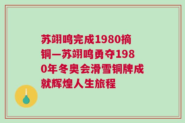 蘇翊鳴完成1980摘銅—蘇翊鳴勇奪1980年冬奧會滑雪銅牌成就輝煌人生旅程