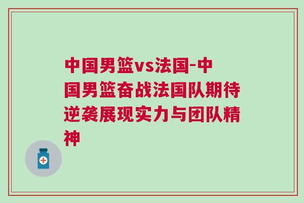 中國男籃vs法國-中國男籃奮戰法國隊期待逆襲展現實力與團隊精神 中國男籃vs法國-中國男籃奮戰法國隊期待逆襲展現實力與團隊精神