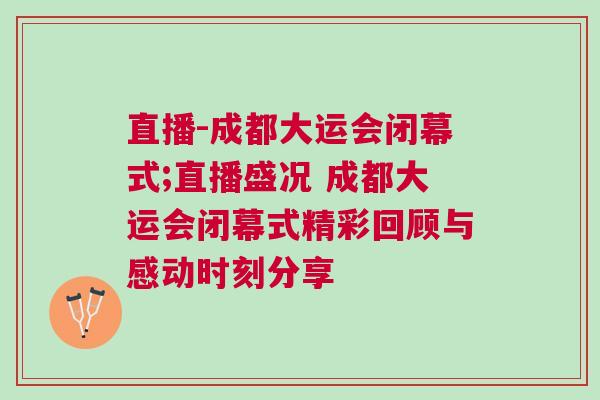 直播-成都大運會閉幕式;直播盛況 成都大運會閉幕式精彩回顧與感動時刻分享