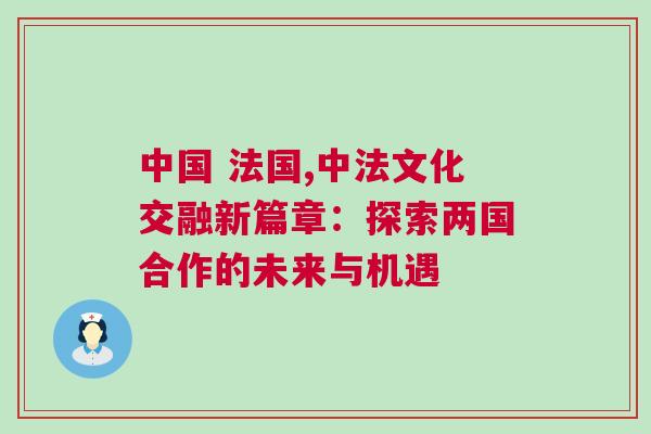中國 法國,中法文化交融新篇章:探索兩國合作的未來與機遇 中國 法國,中法文化交融新篇章:探索兩國合作的未來與機遇