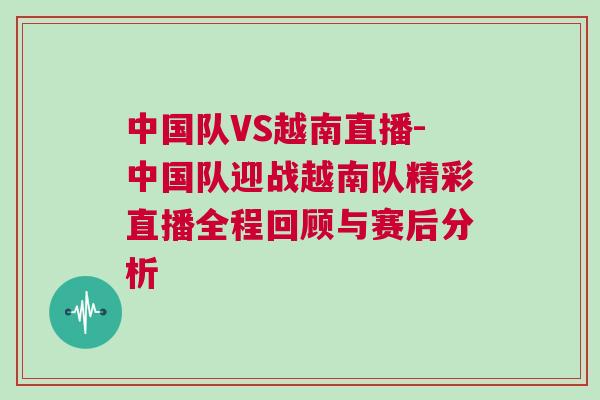中國隊VS越南直播-中國隊迎戰越南隊精彩直播全程回顧與賽后分析 中國隊VS越南直播-中國隊迎戰越南隊精彩直播全程回顧與賽后分析