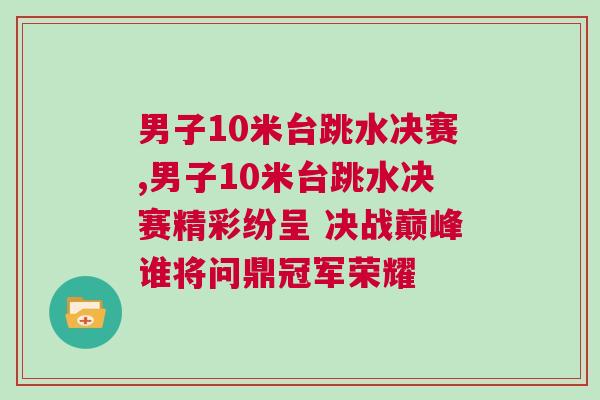 男子10米臺跳水決賽,男子10米臺跳水決賽精彩紛呈 決戰(zhàn)巔峰誰將問鼎冠軍榮耀
