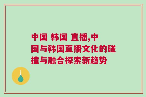 中國 韓國 直播,中國與韓國直播文化的碰撞與融合探索新趨勢