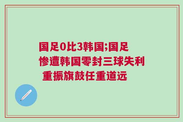 國足0比3韓國;國足慘遭韓國零封三球失利 重振旗鼓任重道遠