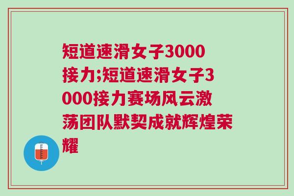 短道速滑女子3000接力;短道速滑女子3000接力賽場風(fēng)云激蕩團隊默契成就輝煌榮耀