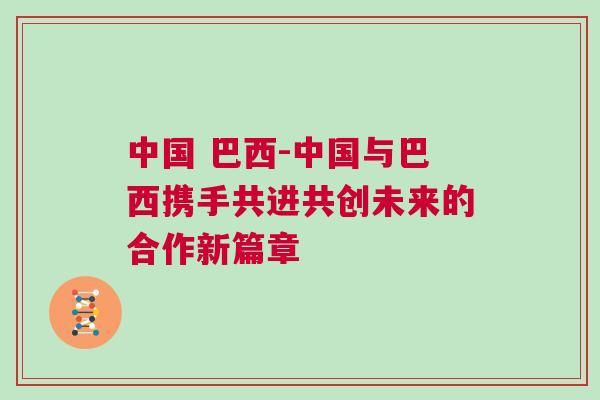 中國 巴西-中國與巴西攜手共進(jìn)共創(chuàng)未來的合作新篇章