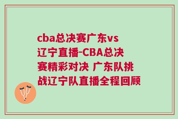 cba總決賽廣東vs遼寧直播-CBA總決賽精彩對決 廣東隊挑戰遼寧隊直播全程回顧