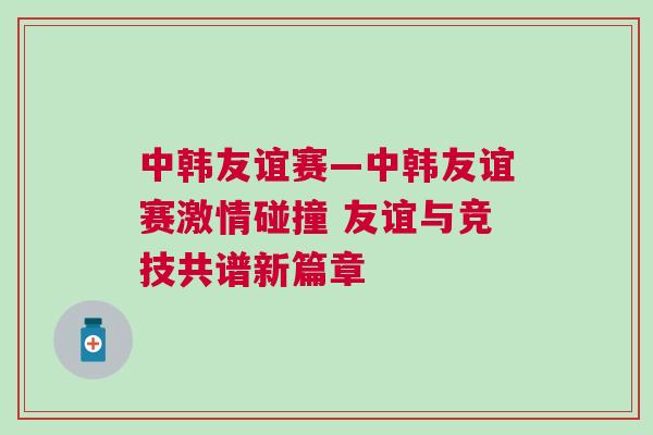 中韓友誼賽—中韓友誼賽激情碰撞 友誼與競技共譜新篇章 中韓友誼賽—中韓友誼賽激情碰撞 友誼與競技共譜新篇章