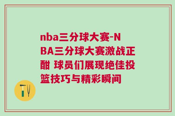 nba三分球大賽-NBA三分球大賽激戰正酣 球員們展現絕佳投籃技巧與精彩瞬間
