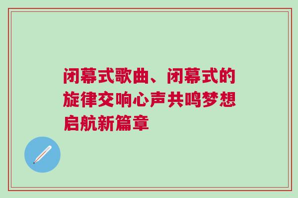 閉幕式歌曲、閉幕式的旋律交響心聲共鳴夢想啟航新篇章 閉幕式歌曲、閉幕式的旋律交響心聲共鳴夢想啟航新篇章