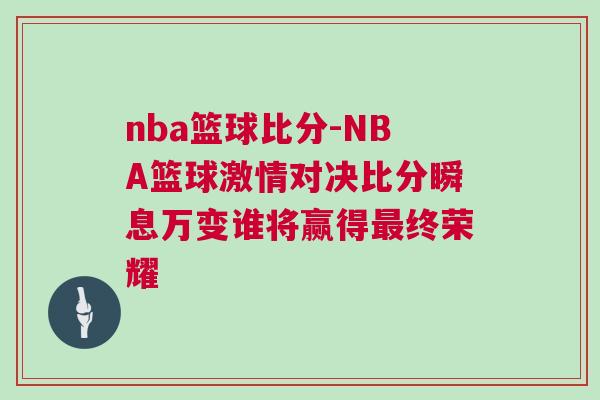 nba籃球比分-NBA籃球激情對決比分瞬息萬變誰將贏得最終榮耀