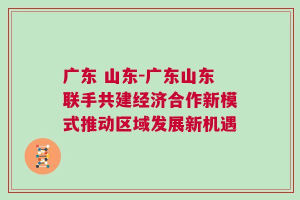 廣東 山東-廣東山東聯(lián)手共建經濟合作新模式推動區(qū)域發(fā)展新機遇