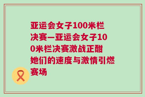 亞運會女子100米欄決賽—亞運會女子100米欄決賽激戰正酣 她們的速度與激情引燃賽場
