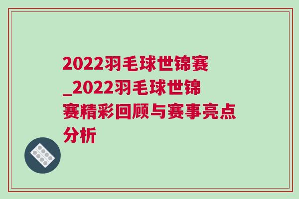 2022羽毛球世錦賽_2022羽毛球世錦賽精彩回顧與賽事亮點(diǎn)分析 2022羽毛球世錦賽_2022羽毛球世錦賽精彩回顧與賽事亮點(diǎn)分析