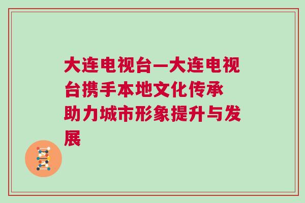 大連電視臺—大連電視臺攜手本地文化傳承 助力城市形象提升與發展