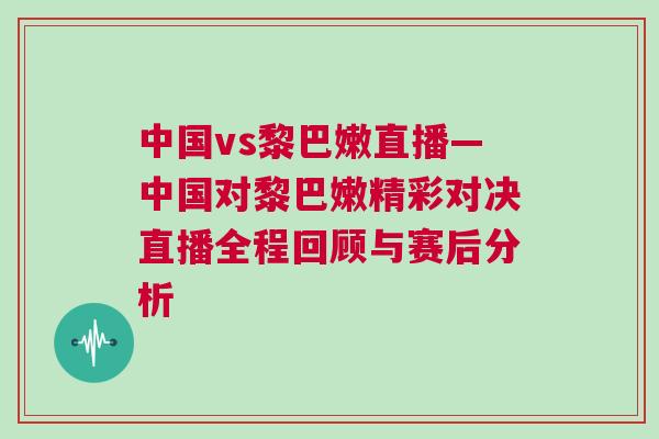 中國vs黎巴嫩直播—中國對黎巴嫩精彩對決直播全程回顧與賽后分析