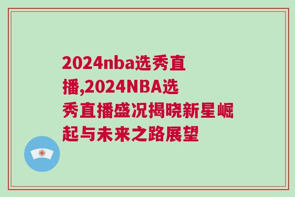 2024nba選秀直播,2024NBA選秀直播盛況揭曉新星崛起與未來之路展望