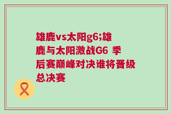 雄鹿vs太陽g6;雄鹿與太陽激戰G6 季后賽巔峰對決誰將晉級總決賽