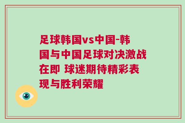 足球韓國vs中國-韓國與中國足球?qū)Q激戰(zhàn)在即 球迷期待精彩表現(xiàn)與勝利榮耀