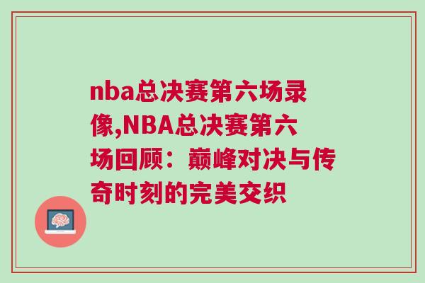 nba總決賽第六場錄像,NBA總決賽第六場回顧：巔峰對決與傳奇時刻的完美交織