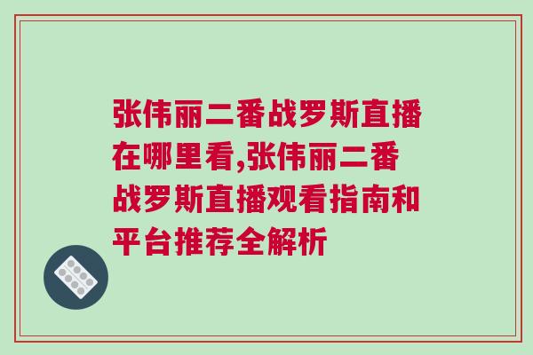 張偉麗二番戰羅斯直播在哪里看,張偉麗二番戰羅斯直播觀看指南和平臺推薦全解析