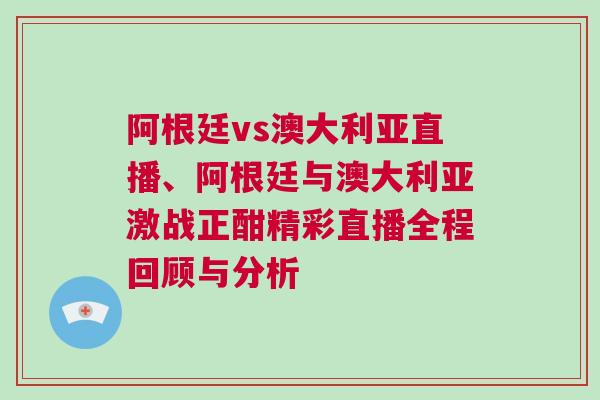 阿根廷vs澳大利亞直播、阿根廷與澳大利亞激戰(zhàn)正酣精彩直播全程回顧與分析