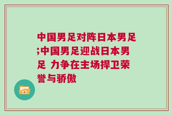 中國男足對陣日本男足;中國男足迎戰日本男足 力爭在主場捍衛榮譽與驕傲