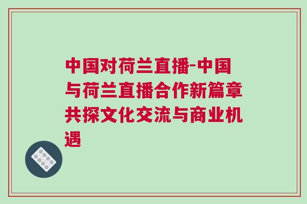 中國對荷蘭直播-中國與荷蘭直播合作新篇章共探文化交流與商業機遇