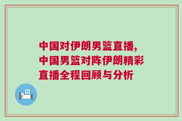中國對伊朗男籃直播,中國男籃對陣伊朗精彩直播全程回顧與分析