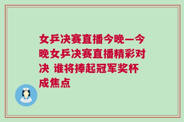 女乒決賽直播今晚—今晚女乒決賽直播精彩對決 誰將捧起冠軍獎杯成焦點