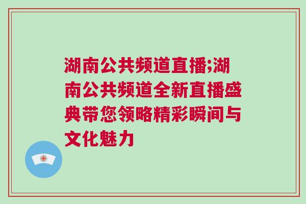 湖南公共頻道直播;湖南公共頻道全新直播盛典帶您領略精彩瞬間與文化魅力