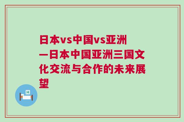 日本vs中國(guó)vs亞洲—日本中國(guó)亞洲三國(guó)文化交流與合作的未來(lái)展望