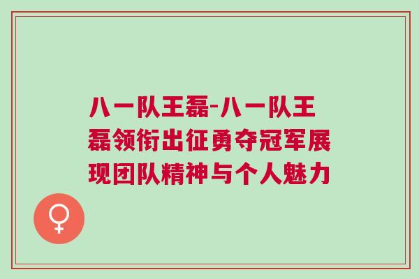 八一隊王磊-八一隊王磊領(lǐng)銜出征勇奪冠軍展現(xiàn)團隊精神與個人魅力