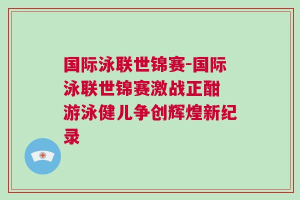國際泳聯世錦賽-國際泳聯世錦賽激戰正酣 游泳健兒爭創輝煌新紀錄 國際泳聯世錦賽-國際泳聯世錦賽激戰正酣 游泳健兒爭創輝煌新紀錄