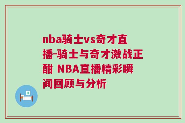 nba騎士vs奇才直播-騎士與奇才激戰正酣 NBA直播精彩瞬間回顧與分析