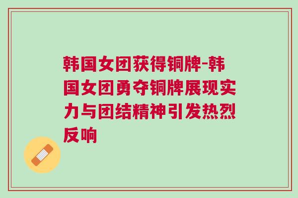 韓國女團獲得銅牌-韓國女團勇奪銅牌展現實力與團結精神引發熱烈反響